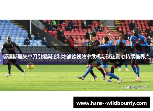 努涅斯屡失单刀引爆舆论利物浦锋线效率危机与球迷耐心持续临界点 努涅斯屡失单刀引爆舆论利物浦锋线效率危机与球迷耐心持续临界点