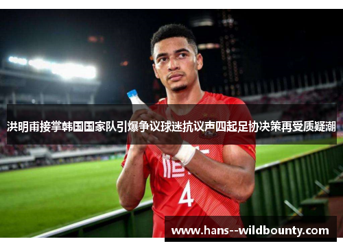 洪明甫接掌韩国国家队引爆争议球迷抗议声四起足协决策再受质疑潮